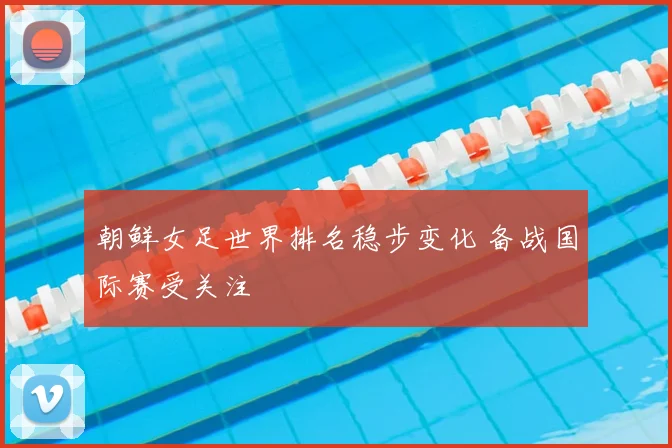 朝鲜女足世界排名稳步变化 备战国际赛受关注