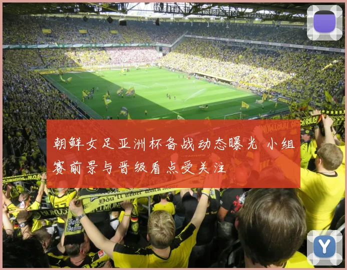 朝鲜女足亚洲杯备战动态曝光 小组赛前景与晋级看点受关注