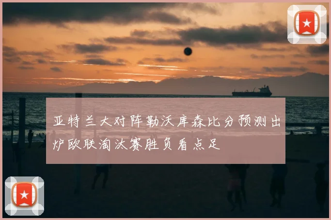 亚特兰大对阵勒沃库森比分预测出炉欧联淘汰赛胜负看点足