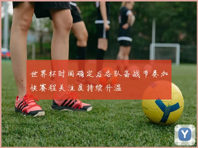 世界杯时间确定后各队备战节奏加快赛程关注度持续升温