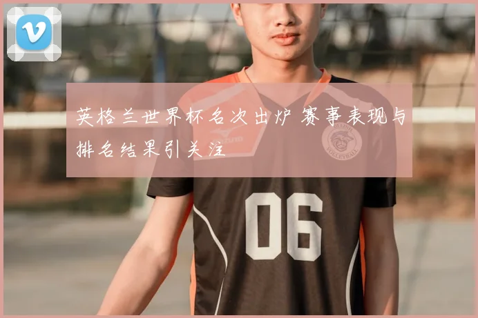 英格兰世界杯名次出炉 赛事表现与排名结果引关注