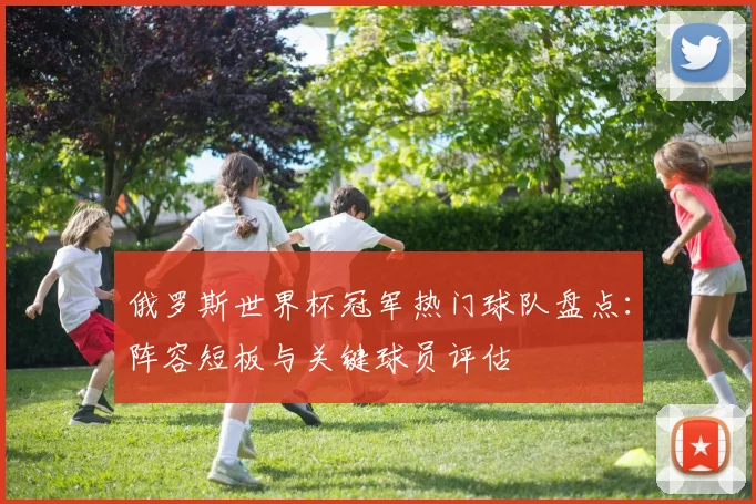 俄罗斯世界杯冠军热门球队盘点：阵容短板与关键球员评估