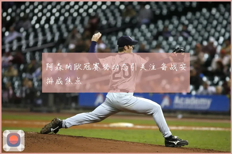 阿森纳欧冠赛场动态引关注 备战安排成焦点