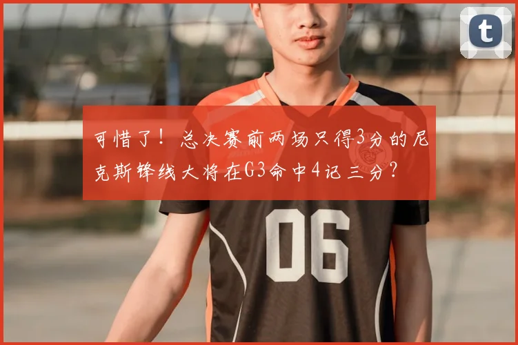 可惜了!总决赛前两场只得3分的尼克斯锋线大将在G3命中4记三分?