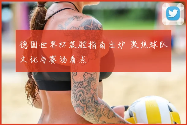 德国世界杯装腔指南出炉 聚焦球队文化与赛场看点