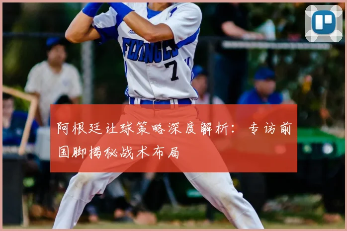 阿根廷让球策略深度解析:专访前国脚揭秘战术布局