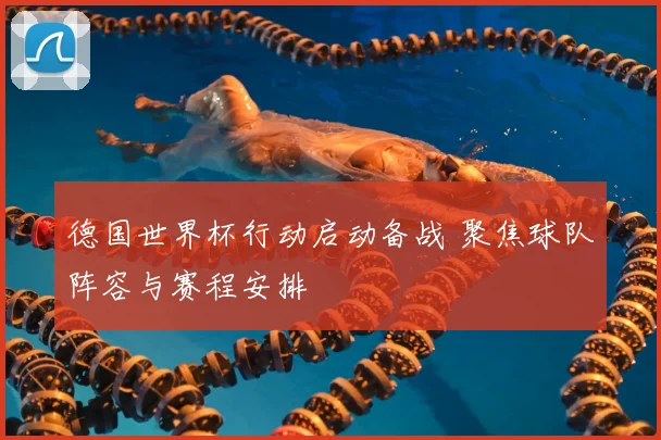 德国世界杯行动启动备战 聚焦球队阵容与赛程安排