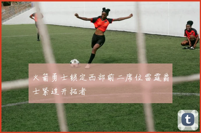 火箭勇士锁定西部前二席位雷霆爵士紧追开拓者