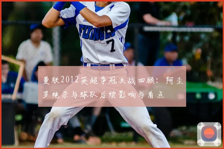 曼联2012英超争冠决战回顾：阿圭罗绝杀与球队后续影响与看点