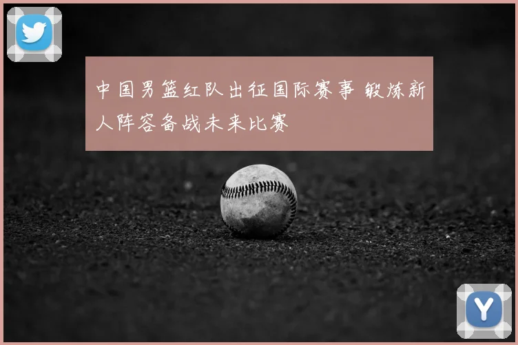 中国男篮红队出征国际赛事 锻炼新人阵容备战未来比赛
