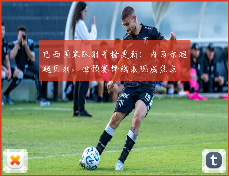 巴西国家队射手榜更新:内马尔超越贝利,世预赛锋线表现成焦点