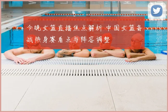 今晚女篮直播焦点解析 中国女篮备战热身赛看点与阵容调整