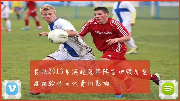 曼联2013年英超冠军阵容回顾与重建经验对当代青训影响