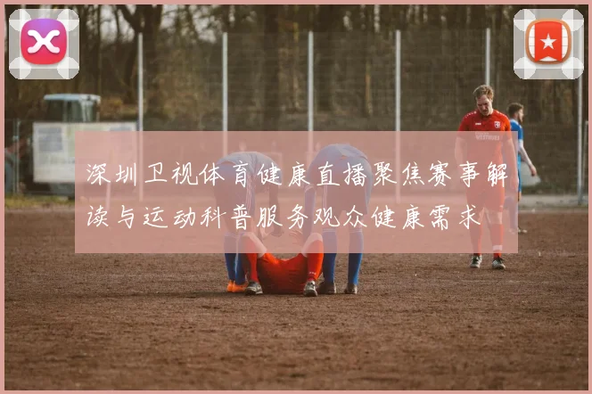 深圳卫视体育健康直播聚焦赛事解读与运动科普服务观众健康需求