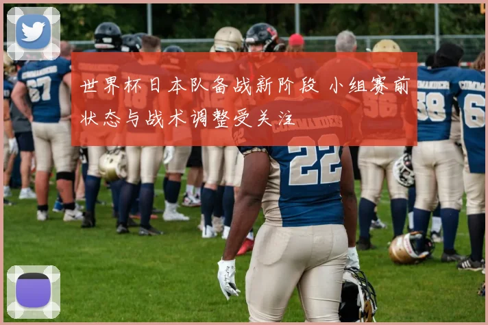 世界杯日本队备战新阶段 小组赛前状态与战术调整受关注
