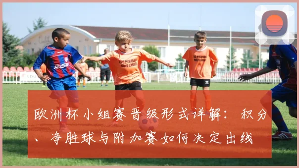 欧洲杯小组赛晋级形式详解：积分、净胜球与附加赛如何决定出线