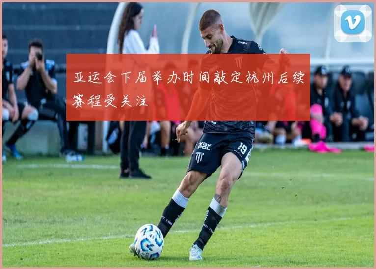 亚运会下届举办时间敲定杭州后续赛程受关注