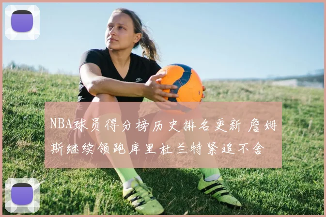 NBA球员得分榜历史排名更新 詹姆斯继续领跑库里杜兰特紧追不舍