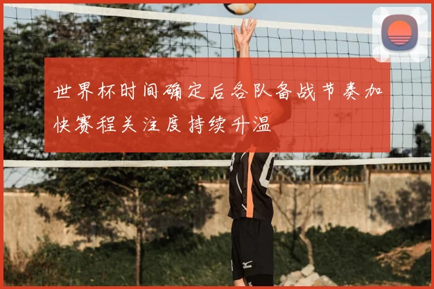 世界杯时间确定后各队备战节奏加快赛程关注度持续升温