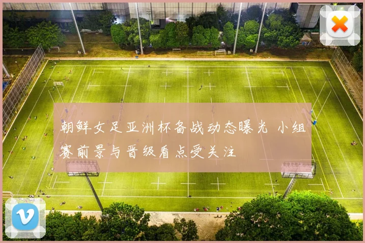 朝鲜女足亚洲杯备战动态曝光 小组赛前景与晋级看点受关注