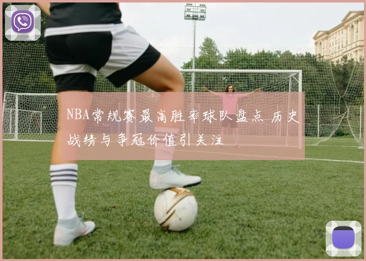 NBA常规赛最高胜率球队盘点 历史战绩与争冠价值引关注