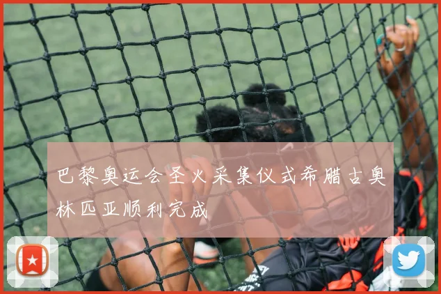 巴黎奥运会圣火采集仪式希腊古奥林匹亚顺利完成