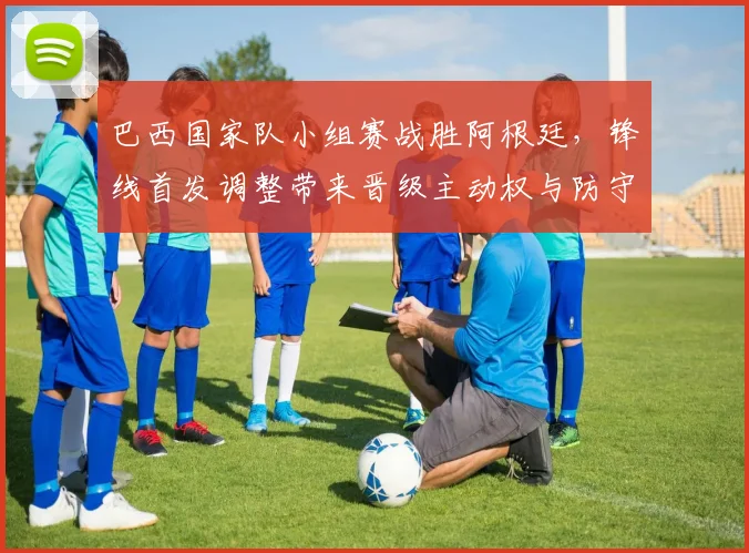 巴西国家队小组赛战胜阿根廷,锋线首发调整带来晋级主动权与防守考验