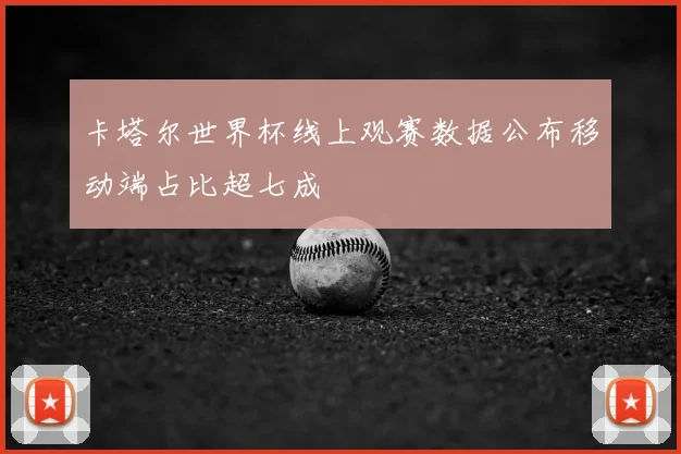 卡塔尔世界杯线上观赛数据公布移动端占比超七成