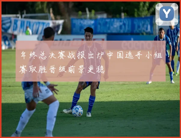 年终总决赛战报出炉中国选手小组赛取胜晋级前景更稳
