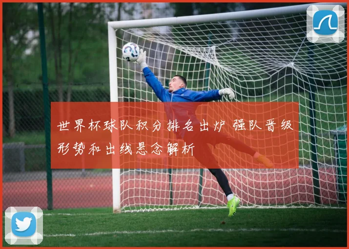 世界杯球队积分排名出炉 强队晋级形势和出线悬念解析