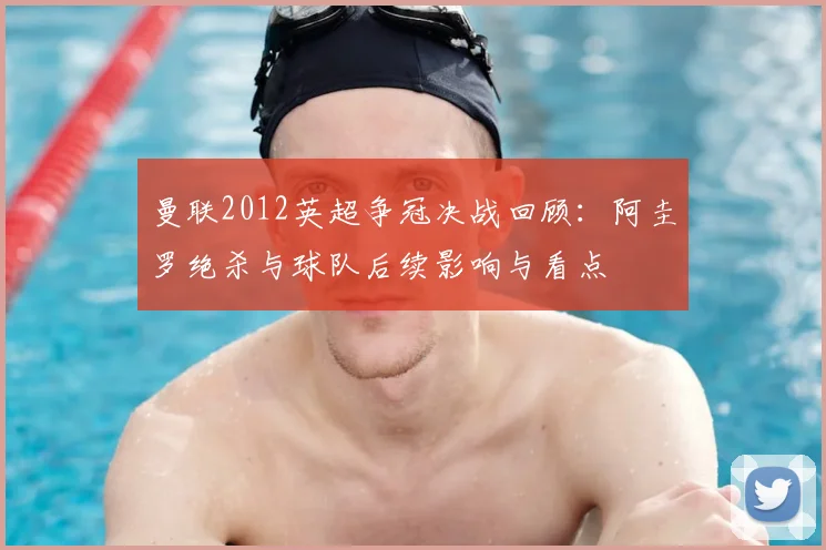 曼联2012英超争冠决战回顾:阿圭罗绝杀与球队后续影响与看点