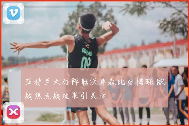 亚特兰大对阵勒沃库森比分揭晓 欧战焦点战结果引关注