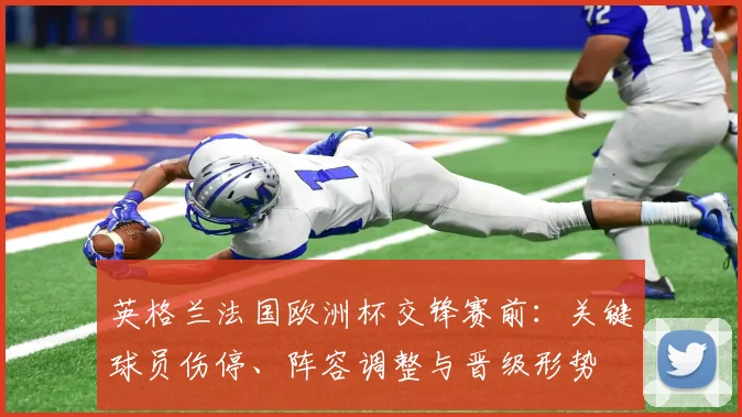 英格兰法国欧洲杯交锋赛前：关键球员伤停、阵容调整与晋级形势