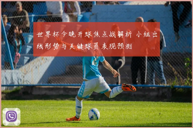 世界杯今晚开球焦点战解析 小组出线形势与关键球员表现预测