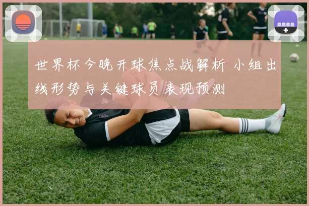 世界杯今晚开球焦点战解析 小组出线形势与关键球员表现预测