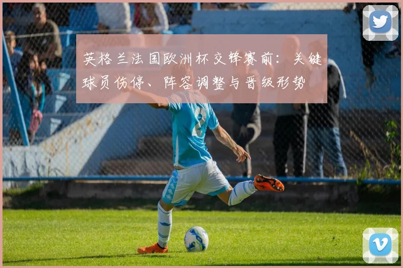 英格兰法国欧洲杯交锋赛前：关键球员伤停、阵容调整与晋级形势