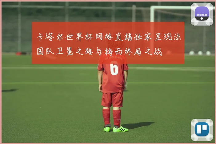 卡塔尔世界杯网络直播独家呈现法国队卫冕之路与梅西终局之战