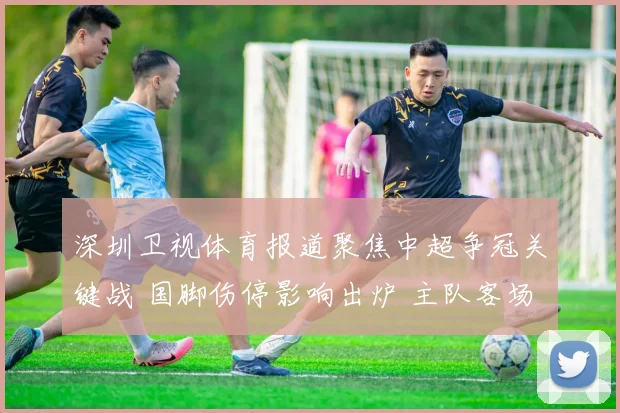 深圳卫视体育报道聚焦中超争冠关键战 国脚伤停影响出炉 主队客场取分难度加大