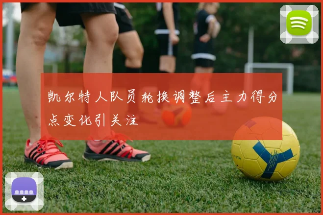 凯尔特人队员轮换调整后主力得分点变化引关注