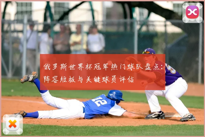 俄罗斯世界杯冠军热门球队盘点:阵容短板与关键球员评估