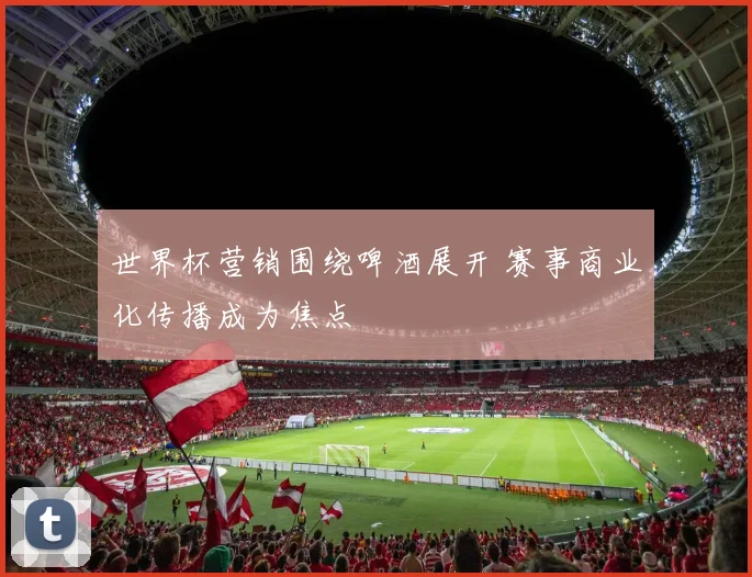 世界杯营销围绕啤酒展开 赛事商业化传播成为焦点
