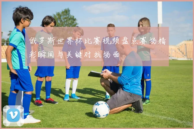 俄罗斯世界杯比赛视频盘点赛场精彩瞬间与关键对抗场面
