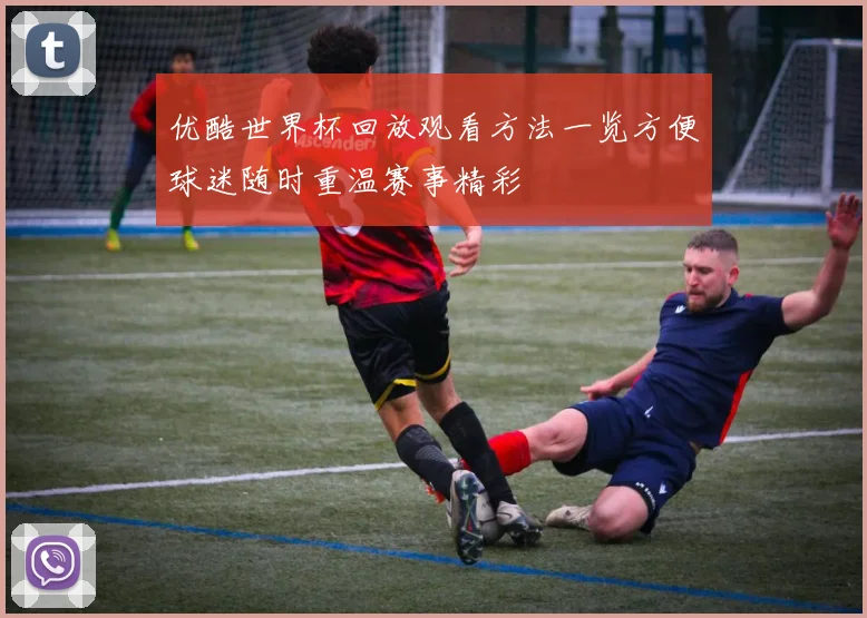 优酷世界杯回放观看方法一览方便球迷随时重温赛事精彩