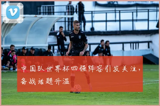 中国队世界杯四强阵容引发关注，备战话题升温