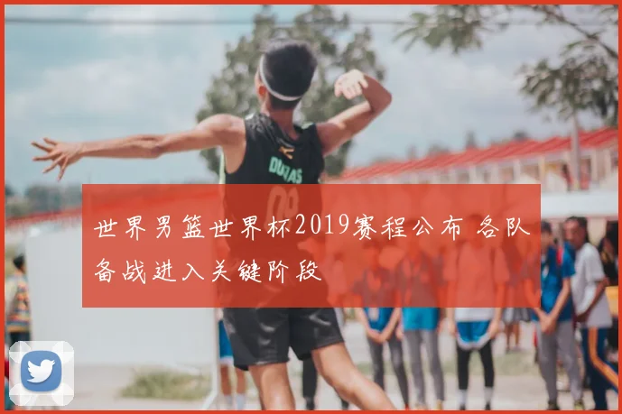 世界男篮世界杯2019赛程公布 各队备战进入关键阶段