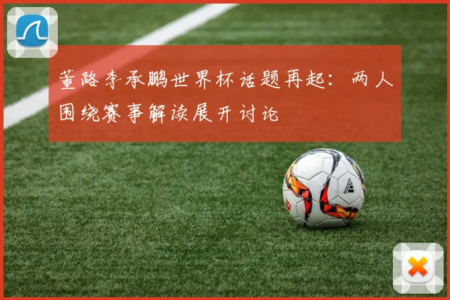 董路李承鹏世界杯话题再起：两人围绕赛事解读展开讨论