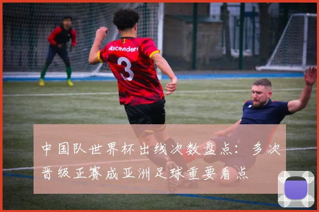 中国队世界杯出线次数盘点：多次晋级正赛成亚洲足球重要看点