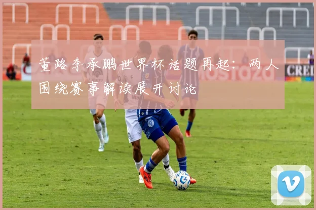 董路李承鹏世界杯话题再起：两人围绕赛事解读展开讨论