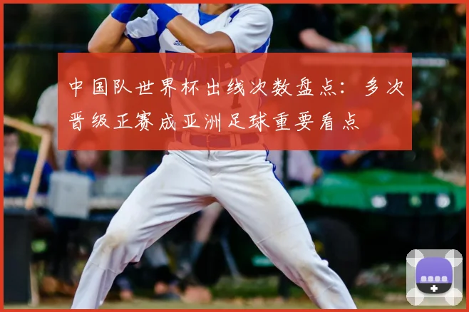 中国队世界杯出线次数盘点：多次晋级正赛成亚洲足球重要看点