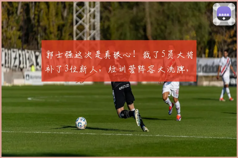 郭士强这次是真狠心!裁了5员大将补了3位新人,短训营阵容大洗牌,贺希宁、曾凡博入选